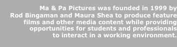   Ma & Pa Pictures was founded in 1999 by   
  Rod Bingaman and Maura Shea to produce feature  
films and other media content while providing  
opportunities for students and professionals 
to interact in a working environment.
